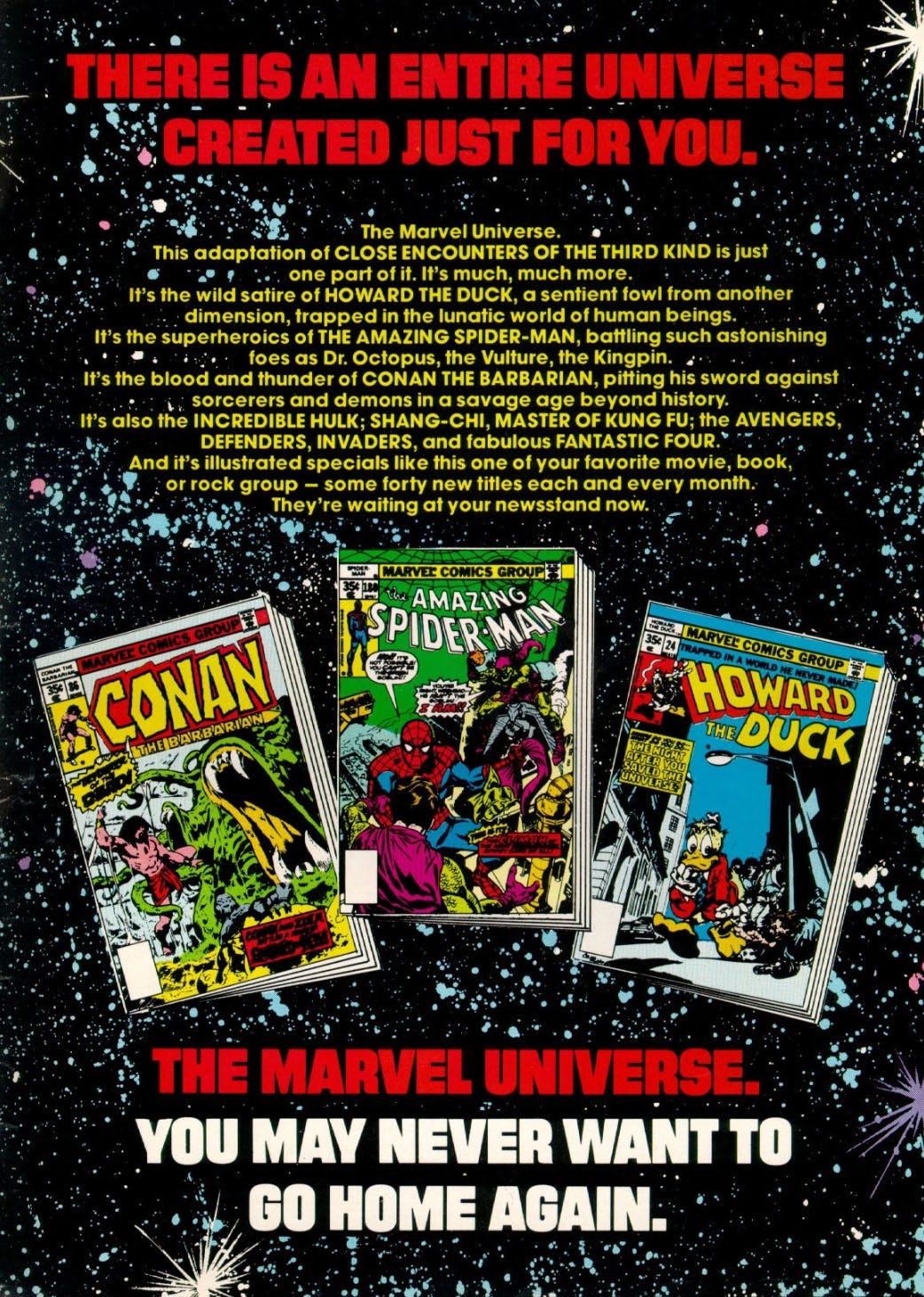 Ad, with text over an illustrated starfield, plus pictures of the covers of three comic books, Conan the Barbarian number 36, Amazing Spider-Man number 180, and Howard the Duck number 24. The text states, THERE IS AN ENTIRE UNIVERSE CREATED JUST FOR YOU. The Marvel Universe. This adaptation of CLOSE ENCOUNTERS OF THE THIRD KIND is just one part of it. It's much, much more. It's the wild satire of HOWARD THE DUCK, a sentient fowl from another dimension, trapped in the lunatic world of human beings. It's the superheroics of THE AMAZING SPIDER-MAN, battling such astonishing foes as Dr. Octopus, the Vulture, the Kingpin. It's the blood and thunder of CON AN THE BARBARIAN, pitting his sword against sorcerers and demons in a savage age beyond history. It's also the INCREDIBLE HULK; SHANG-CHI, MASTER OF KUNG FU; the AVENGERS, DEFENDERS, INVADERS, and fabulous FANTASTIC FOUR. And it's illustrated specials like this one of your favorite movie, book, or rock group - some forty new titles each and every month. They're waiting at your newsstand now. THE MARVEL UNIVERSE, YOU MAY NEVER WANT TO GO HOME AGAIN. Ad, with text over an illustrated starfield, plus pictures of the covers of three comic books, Conan the Barbarian number 36, Amazing Spider-Man number 180, and Howard the Duck number 24. The text states, THERE IS AN ENTIRE UNIVERSE CREATED JUST FOR YOU. The Marvel Universe. This adaptation of CLOSE ENCOUNTERS OF THE THIRD KIND is just one part of it. It's much, much more. It's the wild satire of HOWARD THE DUCK, a sentient fowl from another dimension, trapped in the lunatic world of human beings. It's the superheroics of THE AMAZING SPIDER-MAN, battling such astonishing foes as Dr. Octopus, the Vulture, the Kingpin. It's the blood and thunder of CON AN THE BARBARIAN, pitting his sword against sorcerers and demons in a savage age beyond history. It's also the INCREDIBLE HULK; SHANG-CHI, MASTER OF KUNG FU; the AVENGERS, DEFENDERS, INVADERS, and fabulous FANTASTIC FOUR. And it's illustrated specials like this one of your favorite movie, book, or rock group - some forty new titles each and every month. They're waiting at your newsstand now. THE MARVEL UNIVERSE, YOU MAY NEVER WANT TO GO HOME AGAIN.