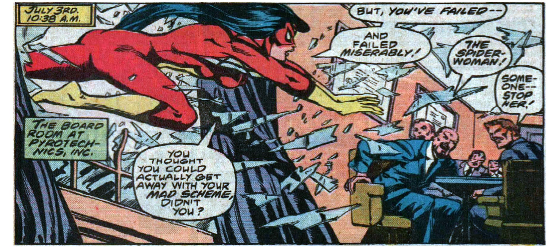 A panel from this issue showing Spider-Woman bursting into a meeting room through a glass window. Five men sit at a table in the room. Narration reads, “July 3rd, 10:38 a.m. The board room at Pyrotechnics, Inc.” Spider-Woman says, “You thought you could actually get away with your mad scheme, didn’t you? But, you’ve failed — and failed miserably!” One of the men says, “The Spider-Woman!” Another man says, “Someone — stop her!” A panel from this issue showing Spider-Woman bursting into a meeting room through a glass window. Five men sit at a table in the room. Narration reads, “July 3rd, 10:38 a.m. The board room at Pyrotechnics, Inc.” Spider-Woman says, “You thought you could actually get away with your mad scheme, didn’t you? But, you’ve failed — and failed miserably!” One of the men says, “The Spider-Woman!” Another man says, “Someone — stop her!”