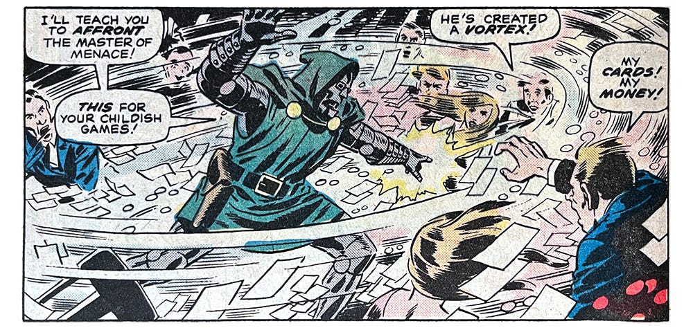 A panel from this issue showing Doctor Doom creating a whirlwind, wrecking the casino he’s in. Doom says, “I’ll teach you to affront the master of menace! This for your childish games!” One bystander says, “He’s created a vortex!” Another says, “My cards! My money!” A panel from this issue showing Doctor Doom creating a whirlwind, wrecking the casino he’s in. Doom says, “I’ll teach you to affront the master of menace! This for your childish games!” One bystander says, “He’s created a vortex!” Another says, “My cards! My money!”