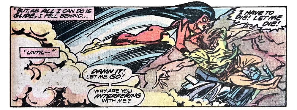 A panel from this issue that shows Spider-Woman gliding in and grabbing a man from a motorcycle that is about to crash. Narration reads “‘But, as all I can do is glide, I fell behind... until —’” The man Spider-Woman is grabbing says, “Damn it! Let me go! Why are you interfering with me? I have to die! Let me die!” A panel from this issue that shows Spider-Woman gliding in and grabbing a man from a motorcycle that is about to crash. Narration reads “‘But, as all I can do is glide, I fell behind... until —’” The man Spider-Woman is grabbing says, “Damn it! Let me go! Why are you interfering with me? I have to die! Let me die!”