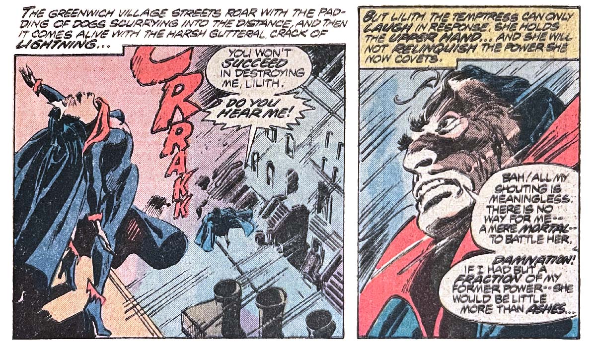 Two panels from this issue. The first shows Lilith atop a building with Dracula on the street below. It’s raining. Narration reads, “The Greenwich Village streets roar with the padding of dogs scurrying into the distance, and then it comes alive with the harsh gutteral crack of lightning…” Dracula says, “You won’t succeed in destroying me, Lilith. Do you hear me!” Sound effect is “crrakk!” The second panel shows a close-up of Dracula in the rain. Narration reads, “But Lilith the temptress can only laugh in response. She holds the upper hand… And she will not relinquish the power she now covets.” Dracula says, “Bah! All my shouting is meaningless. There is no way for me — a mere mortal — to battle her. Damnation! If I had but a fraction of my former power — she would be little more than ashes…” Two panels from this issue. The first shows Lilith atop a building with Dracula on the street below. It’s raining. Narration reads, “The Greenwich Village streets roar with the padding of dogs scurrying into the distance, and then it comes alive with the harsh gutteral crack of lightning…” Dracula says, “You won’t succeed in destroying me, Lilith. Do you hear me!” Sound effect is “crrakk!” The second panel shows a close-up of Dracula in the rain. Narration reads, “But Lilith the temptress can only laugh in response. She holds the upper hand… And she will not relinquish the power she now covets.” Dracula says, “Bah! All my shouting is meaningless. There is no way for me — a mere mortal — to battle her. Damnation! If I had but a fraction of my former power — she would be little more than ashes…”