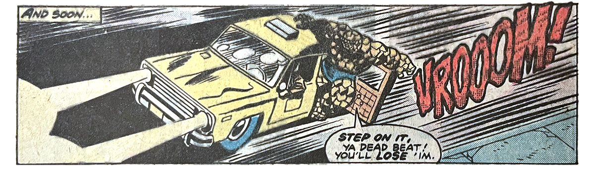 A panel from this issue showing the Thing hanging out the open back door of a yellow taxi cab that’s speeding down the road. Narration reads, “And soon…” The Thing says, “Step on it, ya deadbeat! You’ll lose ’im!” Sound effect is “vrooom!” A panel from this issue showing the Thing hanging out the open back door of a yellow taxi cab that’s speeding down the road. Narration reads, “And soon…” The Thing says, “Step on it, ya deadbeat! You’ll lose ’im!” Sound effect is “vrooom!”