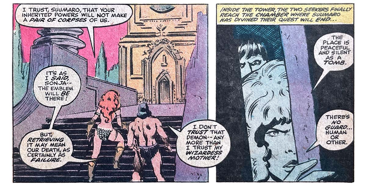 Two panels from this issue. In the first, Red Sonja and Suumaro stand before a short stairway that leads to a platform and then to an ornate door. Sonja says, “I trust, Suumaro, that your inherited powers will not make a pair of corpses of us.” Suumaro says, “It’s as I said, Sonja — the emblem will be there! But, retrieving it may mean our death, as certainly as failure. I don’t trust that demon — any more than I trust my wizardess mother!” The second panel shows Sonja and Summaro peeking in through a slightly open door. Narration reads, “Inside the tower, the two seekers finally reach the chamber where Suumaro has divined their quest will end…” Sonja says, “The place is peaceful and silent as a tomb. There’s no guard… human or other.” Two panels from this issue. In the first, Red Sonja and Suumaro stand before a short stairway that leads to a platform and then to an ornate door. Sonja says, “I trust, Suumaro, that your inherited powers will not make a pair of corpses of us.” Suumaro says, “It’s as I said, Sonja — the emblem will be there! But, retrieving it may mean our death, as certainly as failure. I don’t trust that demon — any more than I trust my wizardess mother!” The second panel shows Sonja and Summaro peeking in through a slightly open door. Narration reads, “Inside the tower, the two seekers finally reach the chamber where Suumaro has divined their quest will end…” Sonja says, “The place is peaceful and silent as a tomb. There’s no guard… human or other.”