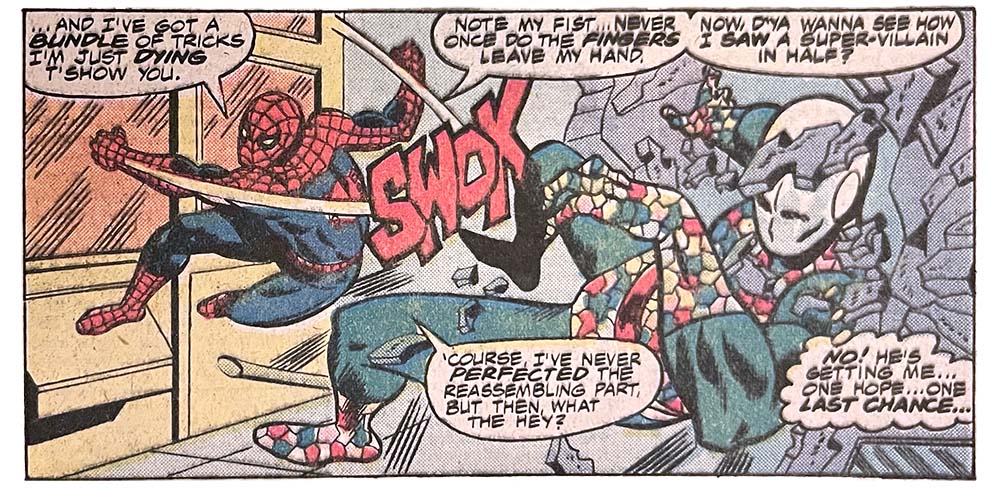 A panel from this issue showing Spider-Man punching the Chameleon. Spider-Man says, “… and I’ve got a bundle of tricks I’m just dying t’show you. Note my fist… never once do the fingers leave my hand. Now, d’ya wanna see how I saw a super-villain in half? ’Course, I’ve never perfected the reassembling part, but then, what the hey?” The Chameleon thinks, “No! He’s getting me… one hope… one last chance…” Sound effect for the punch is “swok.” A panel from this issue showing Spider-Man punching the Chameleon. Spider-Man says, “… and I’ve got a bundle of tricks I’m just dying t’show you. Note my fist… never once do the fingers leave my hand. Now, d’ya wanna see how I saw a super-villain in half? ’Course, I’ve never perfected the reassembling part, but then, what the hey?” The Chameleon thinks, “No! He’s getting me… one hope… one last chance…” Sound effect for the punch is “swok.”