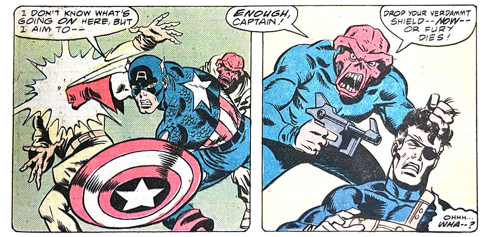 Two panels from this issue. In the first, Captain America is fighting two Red Skulls. Cap says, “I don’t know what’s going on here, but I aim to —” In the second panel, the Red Skull (maybe the real one) points a gun at Nick Fury’s head. The Skull says, “Enough, Captain! Drop your verdammt shield — now — or Fury dies!” Fury mumbles, “Ohhh… wha — ?” Two panels from this issue. In the first, Captain America is fighting two Red Skulls. Cap says, “I don’t know what’s going on here, but I aim to —” In the second panel, the Red Skull (maybe the real one) points a gun at Nick Fury’s head. The Skull says, “Enough, Captain! Drop your verdammt shield — now — or Fury dies!” Fury mumbles, “Ohhh… wha — ?”