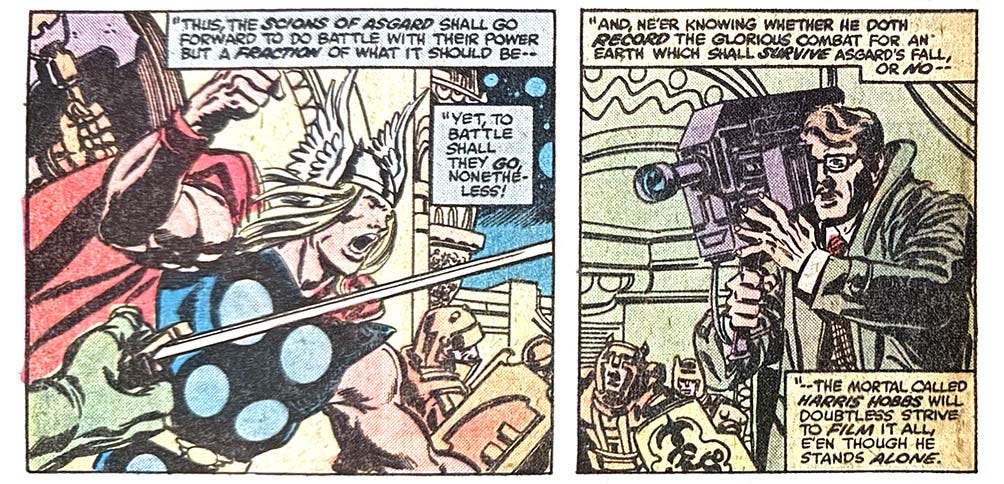 Two panels from this issue. In the first, Thor leads a band of warriors. Narration reads, “‘Thus the scions of Asgard shall go forward do do battle with their power but a fraction of what it should be — yet, to battle shall they go, nonetheless!’” The second panel shows Harris Hobbs, a regular non-superhero guy, with a large video camera. Narration reads, “‘And ne’er knowing whether he doth record the glorious combat for an earth which shall survive Asgard’s fall, or no — the mortal called Harris Hobbs will doubtless strive to film it all, e’en though he stands alone.’” Two panels from this issue. In the first, Thor leads a band of warriors. Narration reads, “‘Thus the scions of Asgard shall go forward do do battle with their power but a fraction of what it should be — yet, to battle shall they go, nonetheless!’” The second panel shows Harris Hobbs, a regular non-superhero guy, with a large video camera. Narration reads, “‘And ne’er knowing whether he doth record the glorious combat for an earth which shall survive Asgard’s fall, or no — the mortal called Harris Hobbs will doubtless strive to film it all, e’en though he stands alone.’”