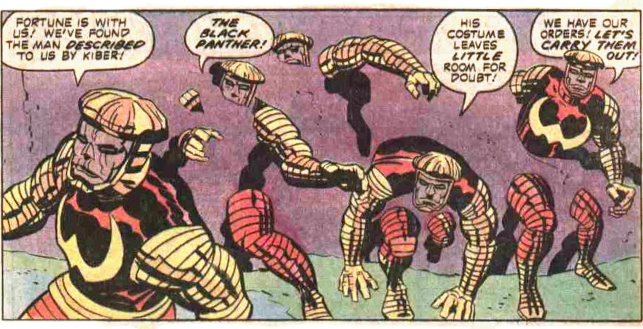 A panel from this issue showing five of Kiber’s minions. They’re dressed in weird red and yellow costumes. Four of the are in the process of somehow passing through a solid wall. One says, “Fortune is with us! We’ve found the man described to us by Kiber!” Another says, “The Black Panther!” Another says, “His costume leaves little room for doubt!” Another says, “We have our orders! Let’s carry them out!” A panel from this issue showing five of Kiber’s minions. They’re dressed in weird red and yellow costumes. Four of the are in the process of somehow passing through a solid wall. One says, “Fortune is with us! We’ve found the man described to us by Kiber!” Another says, “The Black Panther!” Another says, “His costume leaves little room for doubt!” Another says, “We have our orders! Let’s carry them out!”