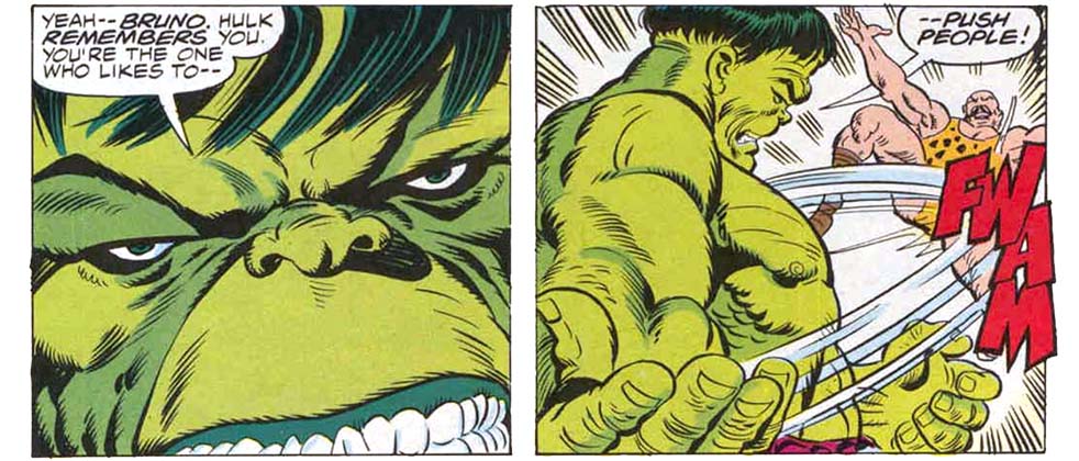 Two panels from this issue. The first is an extreme close-up of Hulk’s green face. Hulk says, “Yeah — Bruno. Hulk remembers you. You’re the one who likes to —” The second panel shows Hulk backhand slapping a bald man in a leopard-print sleeveless leotard. The slap sends the bald man flying. Sound effect is “fwam.” Hulk finishes his statement from the previous panel, saying “— push people!” Two panels from this issue. The first is an extreme close-up of Hulk’s green face. Hulk says, “Yeah — Bruno. Hulk remembers you. You’re the one who likes to —” The second panel shows Hulk backhand slapping a bald man in a leopard-print sleeveless leotard. The slap sends the bald man flying. Sound effect is “fwam.” Hulk finishes his statement from the previous panel, saying “— push people!”