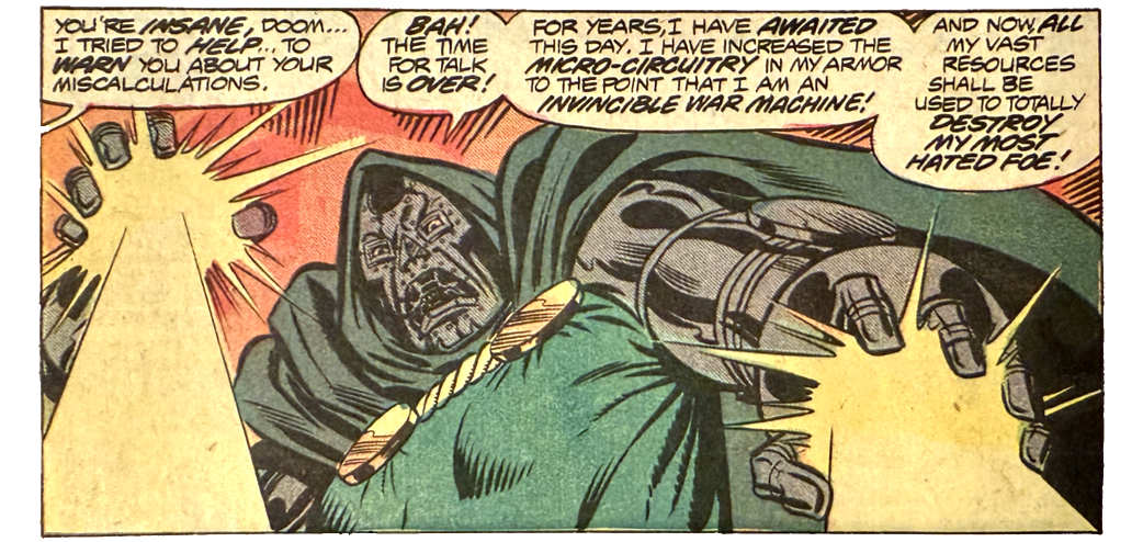 A panel from this issue showing Doctor Doom firing energy blasts from his palms. Someone off-panel (if you’ve read the book, you know it’s Mister Fantastic) says, “You’re insane, Doom... I tried to help... to warn you about your miscalculations.” Doom says, “Bah! The time for talk is over! For years, I have awaited this day. I have increased the micro-circuitry in my armor to the point that I am an invincible war machine! And now, all my vast resources shall be used to totally destroy my most hated foe!”