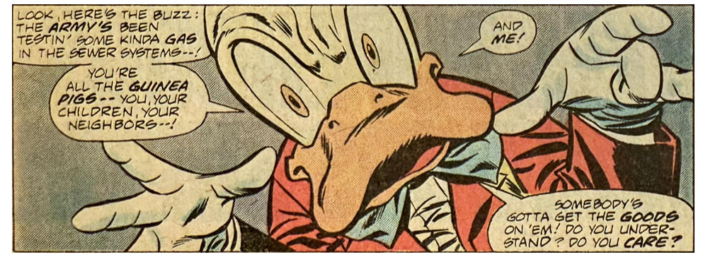 A panel from this issue showing a close-up of Howard the Duck. Howard says, “Look, here’s the buzz: the army’s been testin’ some kinda gas in the sewer systems — ! You’re the guinea pigs — you, your children, your neighbors — ! And me! Somebody’s gotta get the goods on ’em! Do you understand? Do you care?”